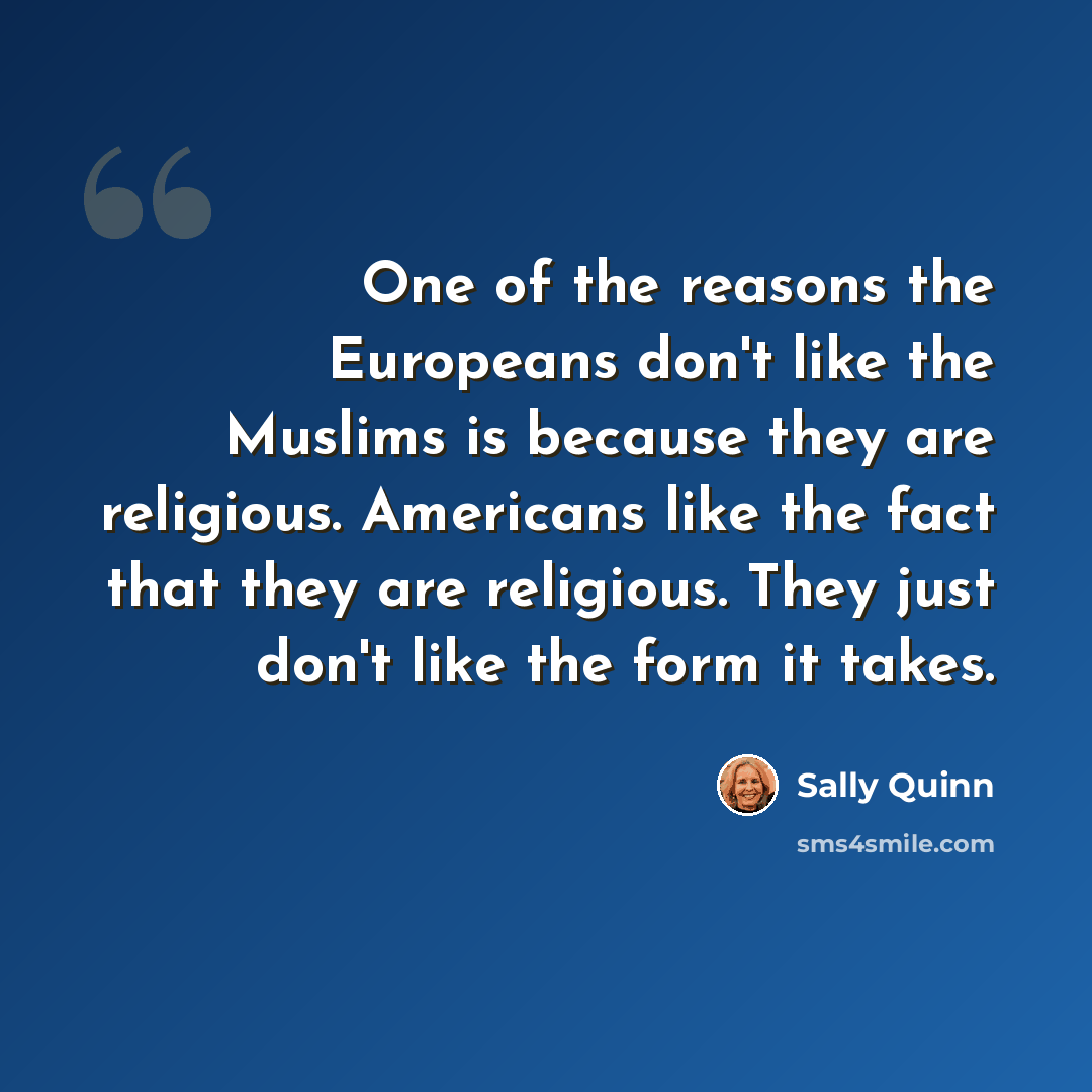 “One of the reasons the Europeans don't like the Muslims is because they are religious. Americans like the fact that they are religious. They just don't like the form it takes.” quote by Sally Quinn