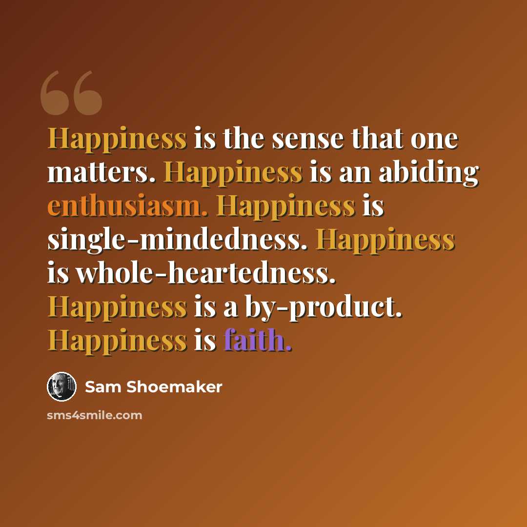“Happiness is the sense that one matters. Happiness is an abiding enthusiasm. Happiness is single-mindedness. Happiness is whole-heartedness. Happiness is a by-product. Happiness is faith.” quote by Sam Shoemaker