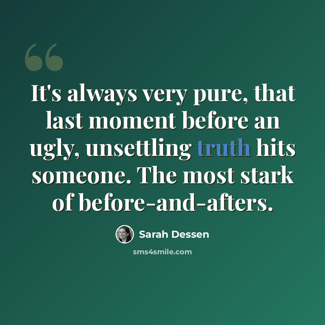 “It's always very pure, that last moment before an ugly, unsettling truth hits someone. The most stark of before-and-afters.” quote by Sarah Dessen