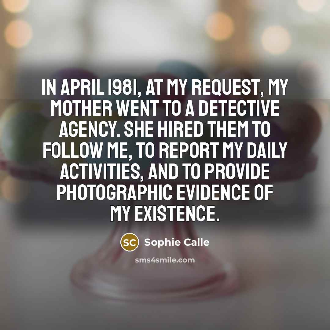 “In April 1981, at my request, my mother went to a detective agency. She hired them to follow me, to report my daily activities, and to provide photographic evidence of my existence.” quote by Sophie Calle