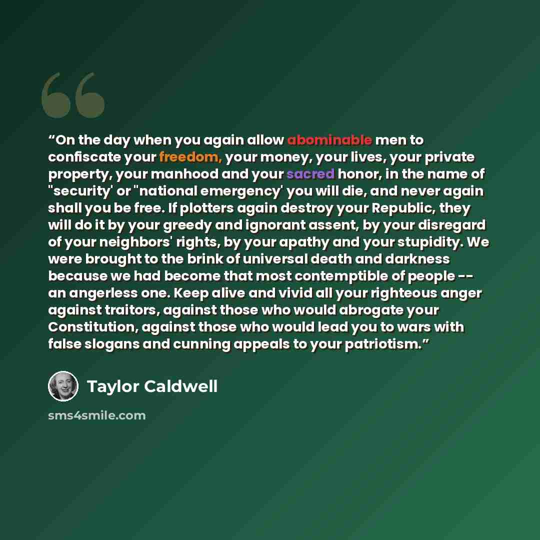 “On the day when you again allow abominable men to confiscate your freedom, your money, your lives, your private property, your manhood and your sacred honor, in the name of "security' or "national emergency' you will die, and never again shall you be free. If plotters again destroy your Republic…” quote by Taylor Caldwell