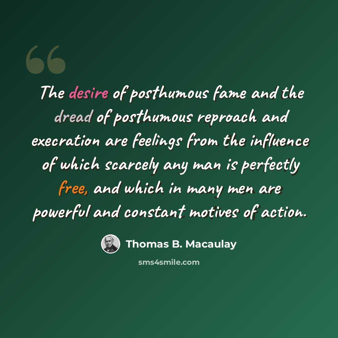 “The desire of posthumous fame and the dread of posthumous reproach and execration are feelings from the influence of which scarcely any man is perfectly free, and which in many men are powerful and constant motives of action.” quote by Thomas B. Macaulay