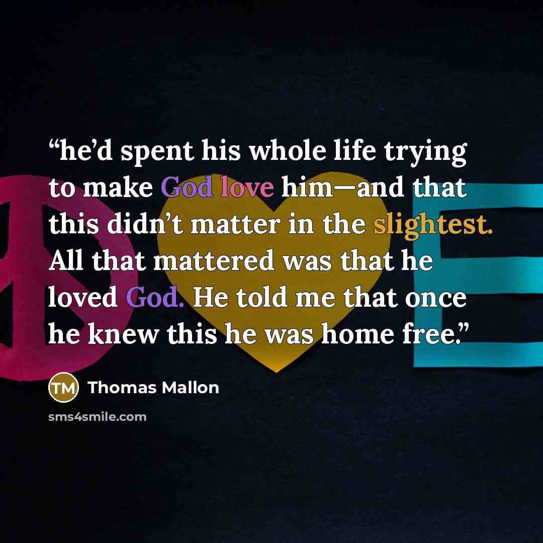 “he’d spent his whole life trying to make God love him—and that this didn’t matter in the slightest. All that mattered was that he loved God. He told me that once he knew this he was home free.” quote by Thomas Mallon