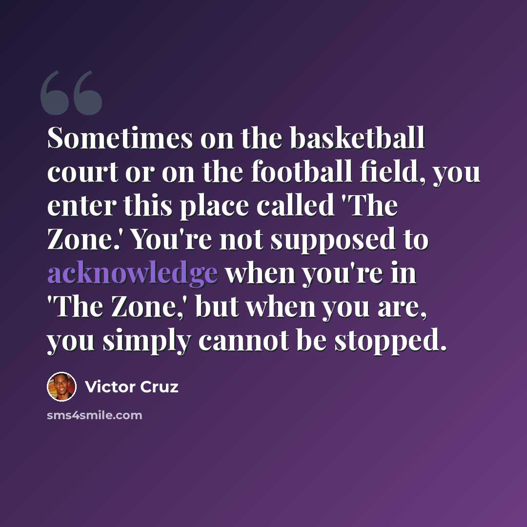 “Sometimes on the basketball court or on the football field, you enter this place called 'The Zone.' You're not supposed to acknowledge when you're in 'The Zone,' but when you are, you simply cannot be stopped.” quote by Victor Cruz