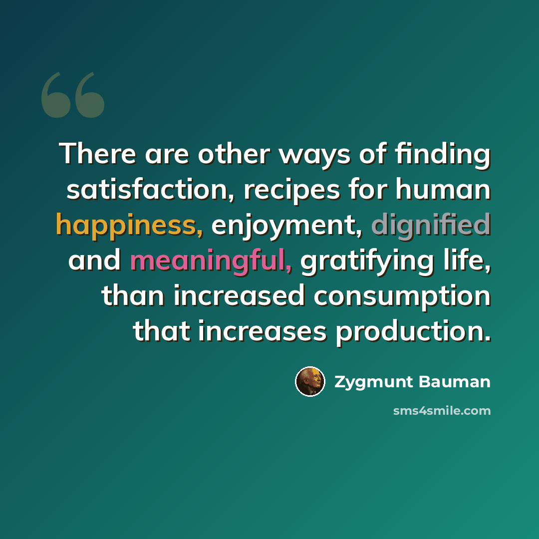 “There are other ways of finding satisfaction, recipes for human happiness, enjoyment, dignified and meaningful, gratifying life, than increased consumption that increases production.” quote by Zygmunt Bauman