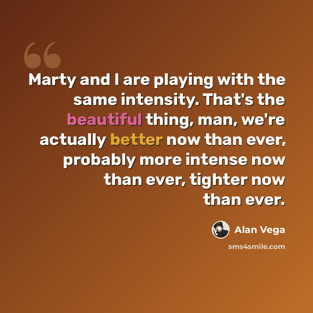 “Marty and I are playing with the same intensity. That's the beautiful thing, man, we're actually better now than ever, probably more intense now than ever, tighter now than ever.” quote by Alan Vega