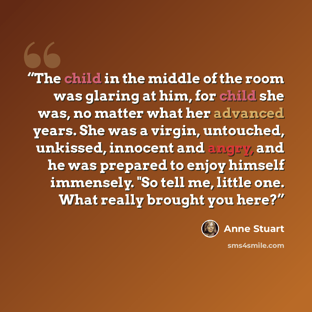 “The child in the middle of the room was glaring at him, for child she was, no matter what her advanced years. She was a virgin, untouched, unkissed, innocent and angry, and he was prepared to enjoy himself immensely. "So tell me, little one. What really brought you here?” quote by Anne Stuart