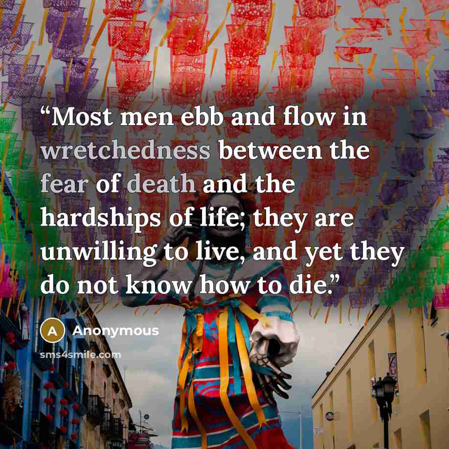 “Most men ebb and flow in wretchedness between the fear of death and the hardships of life; they are unwilling to live, and yet they do not know how to die.” quote by Anonymous
