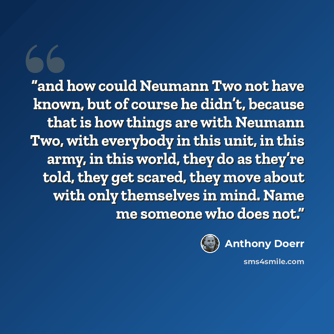 “and how could Neumann Two not have known, but of course he didn’t, because that is how things are with Neumann Two, with everybody in this unit, in this army, in this world, they do as they’re told, they get scared, they move about with only themselves in mind. Name me someone who does not.” quote by Anthony Doerr
