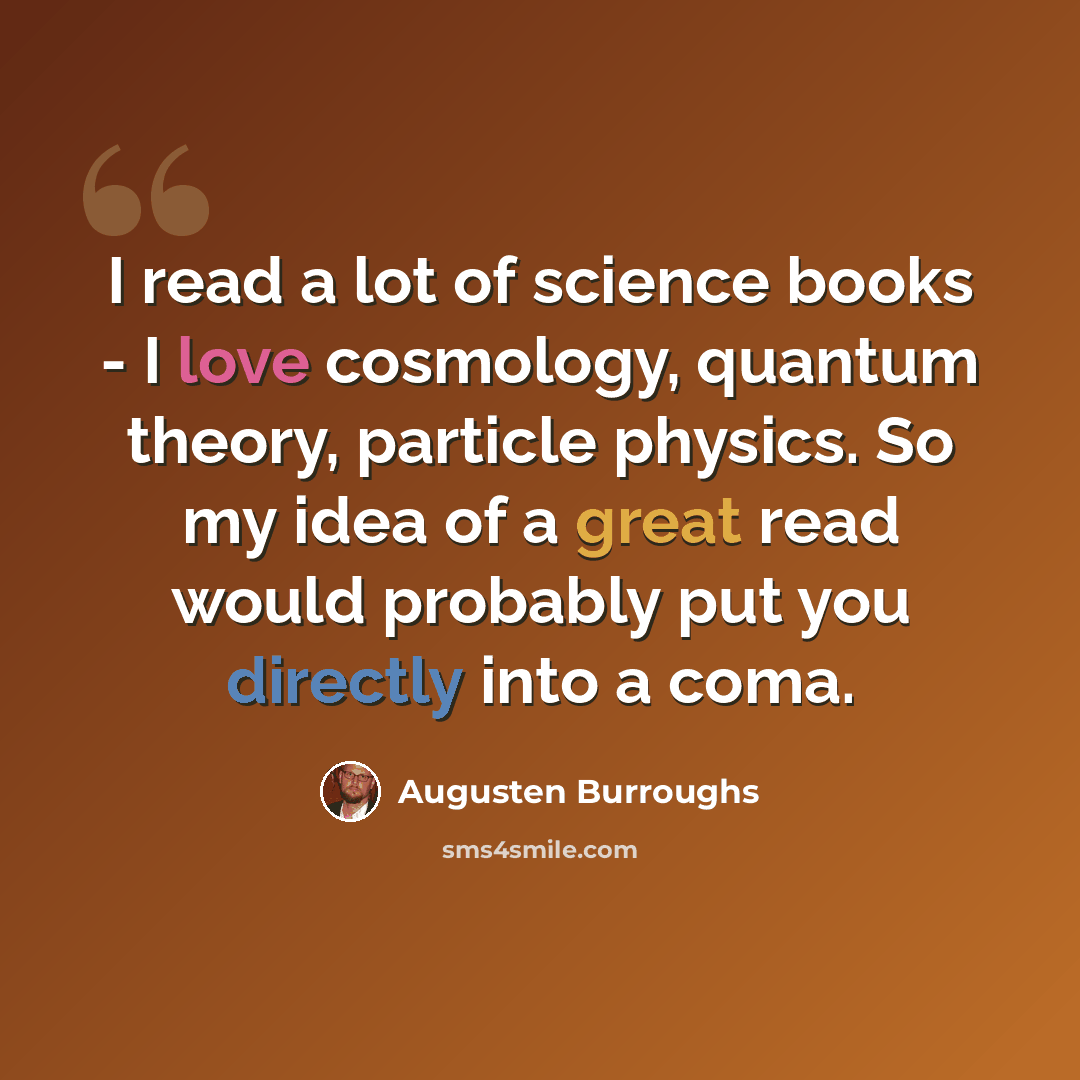 “I read a lot of science books - I love cosmology, quantum theory, particle physics. So my idea of a great read would probably put you directly into a coma.” quote by Augusten Burroughs