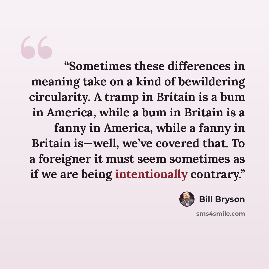 “Sometimes these differences in meaning take on a kind of bewildering circularity. A tramp in Britain is a bum in America, while a bum in Britain is a fanny in America, while a fanny in Britain is—well, we’ve covered that. To a foreigner it must seem sometimes as if we are being intentionally…” quote by Bill Bryson