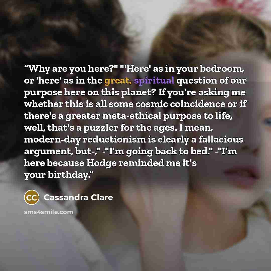 “Why are you here?" "'Here' as in your bedroom, or 'here' as in the great, spiritual question of our purpose here on this planet? If you're asking me whether this is all some cosmic coincidence or if there's a greater meta-ethical purpose to life, well, that's a puzzler for the ages. I mean…” quote by Cassandra Clare