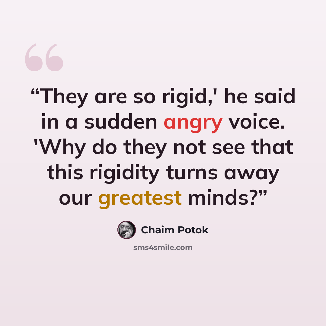 “They are so rigid,' he said in a sudden angry voice. 'Why do they not see that this rigidity turns away our greatest minds?” quote by Chaim Potok