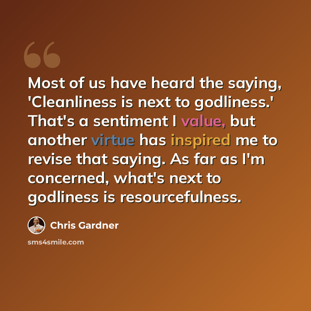 “Most of us have heard the saying, 'Cleanliness is next to godliness.' That's a sentiment I value, but another virtue has inspired me to revise that saying. As far as I'm concerned, what's next to godliness is resourcefulness.” quote by Chris Gardner