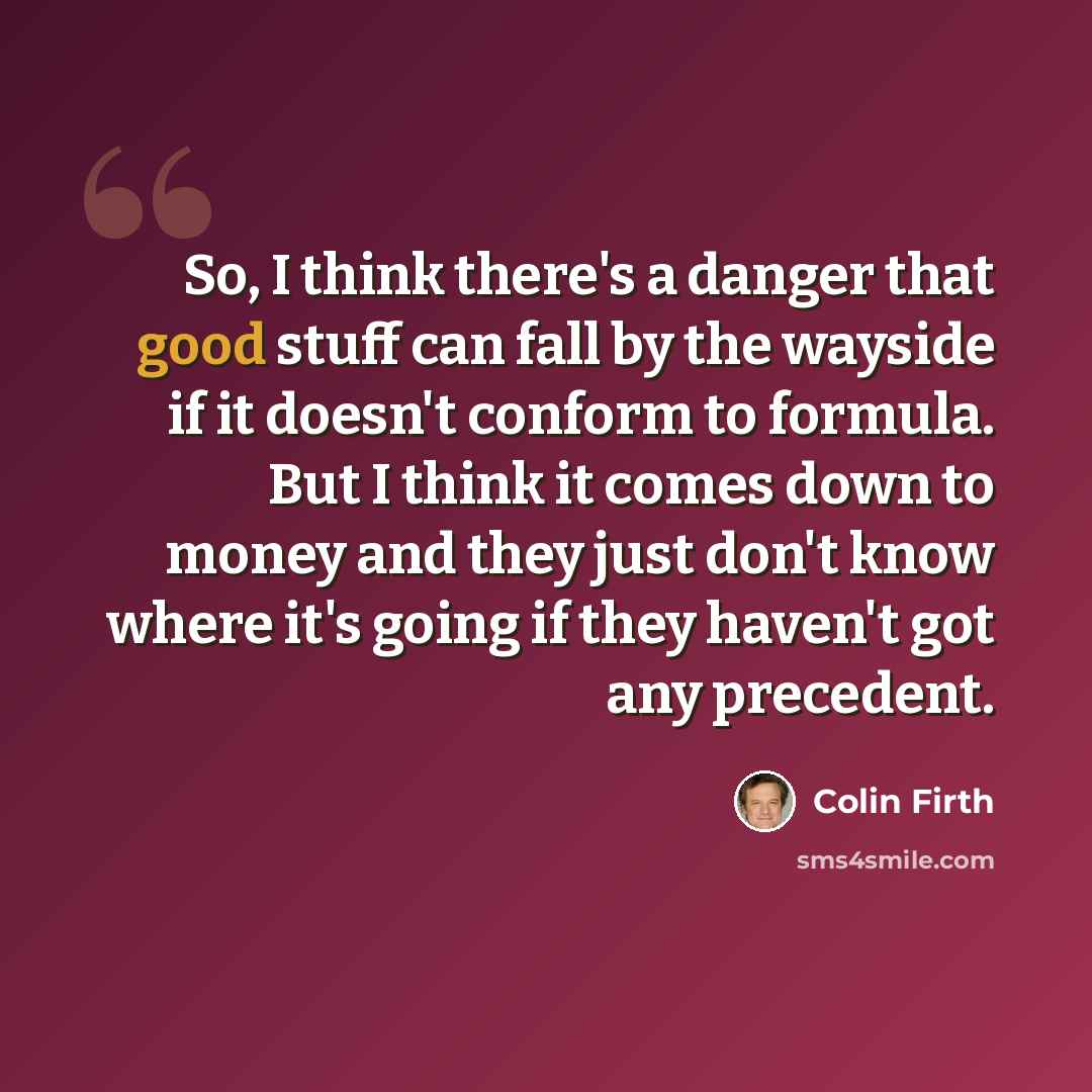 “So, I think there's a danger that good stuff can fall by the wayside if it doesn't conform to formula. But I think it comes down to money and they just don't know where it's going if they haven't got any precedent.” quote by Colin Firth