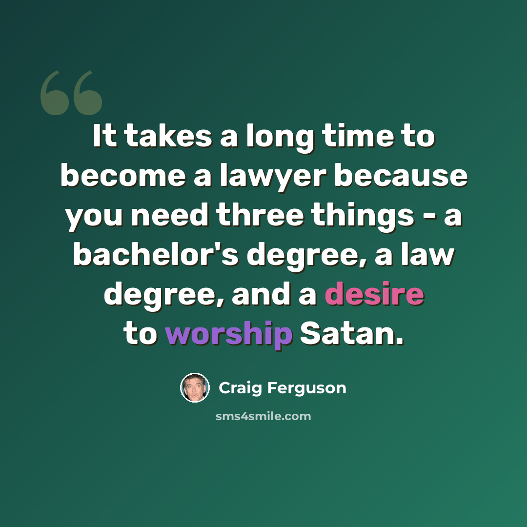 “It takes a long time to become a lawyer because you need three things - a bachelor's degree, a law degree, and a desire to worship Satan.” quote by Craig Ferguson