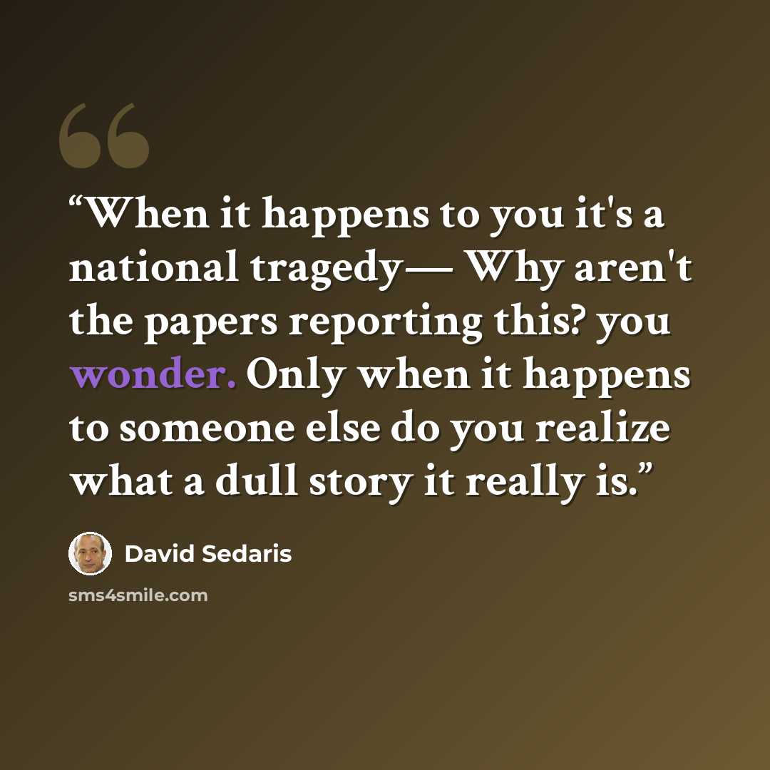 “When it happens to you it's a national tragedy— Why aren't the papers reporting this? you wonder. Only when it happens to someone else do you realize what a dull story it really is.” quote by David Sedaris