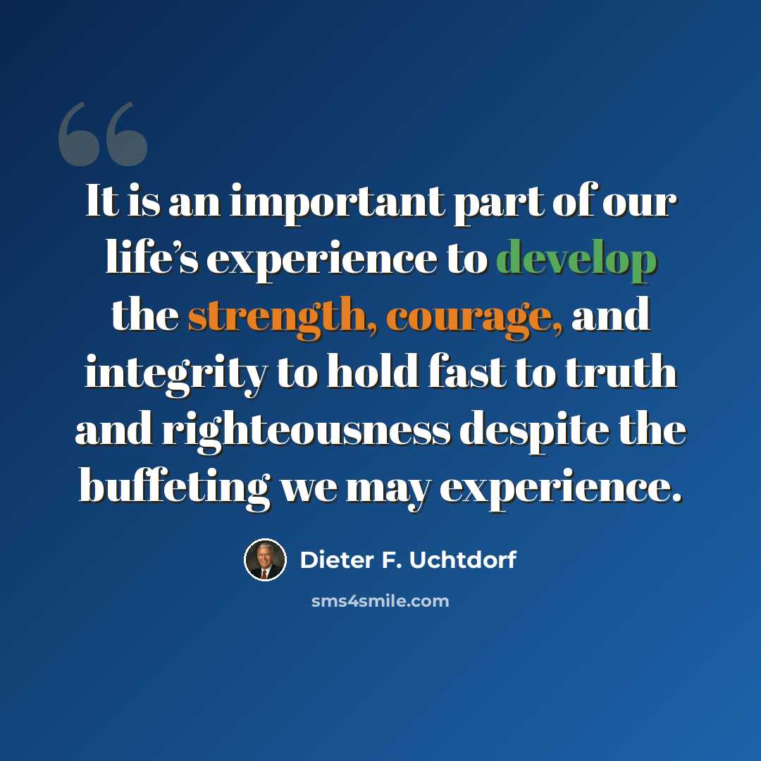 “It is an important part of our life’s experience to develop the strength, courage, and integrity to hold fast to truth and righteousness despite the buffeting we may experience.” quote by Dieter F. Uchtdorf