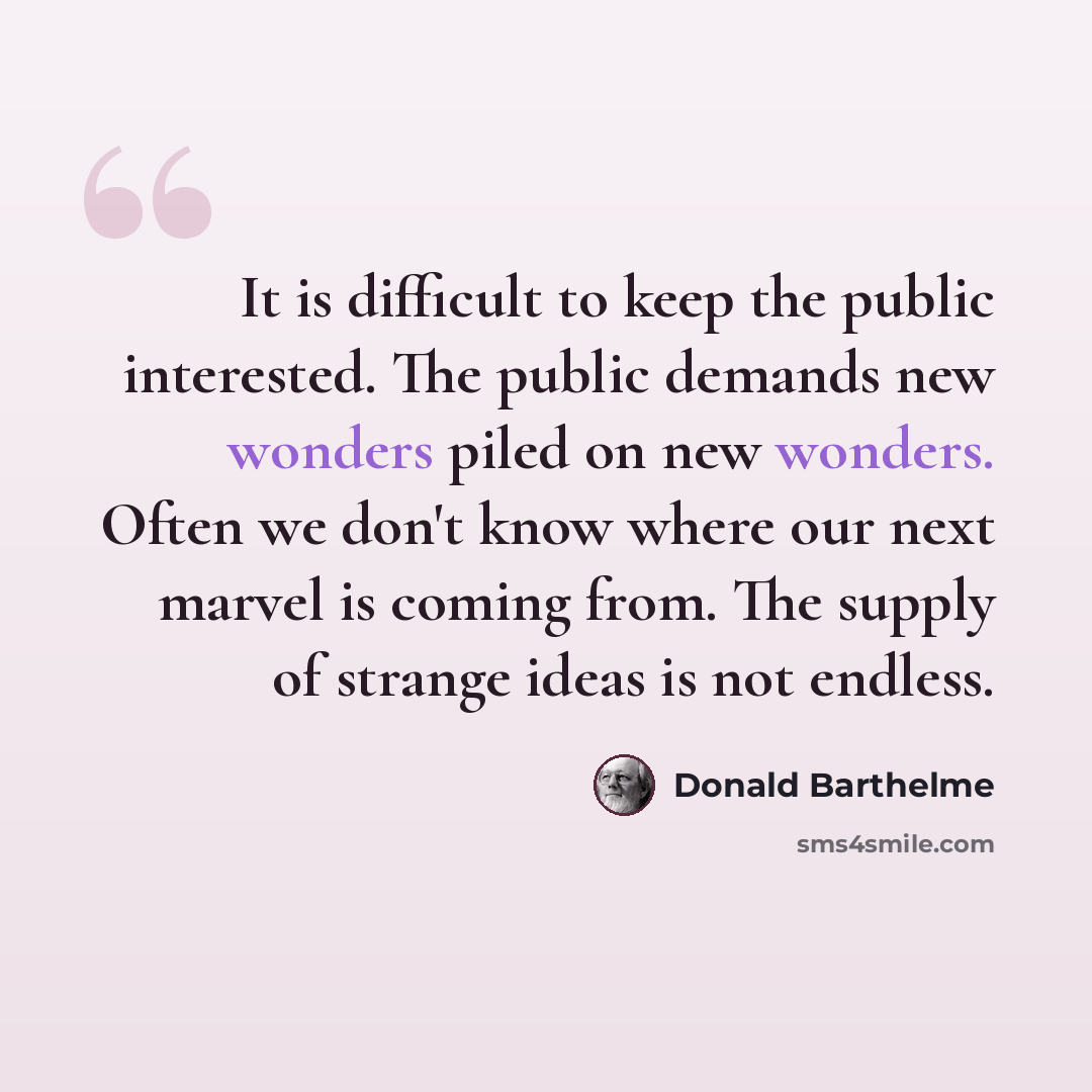 “It is difficult to keep the public interested. The public demands new wonders piled on new wonders. Often we don't know where our next marvel is coming from. The supply of strange ideas is not endless.” quote by Donald Barthelme