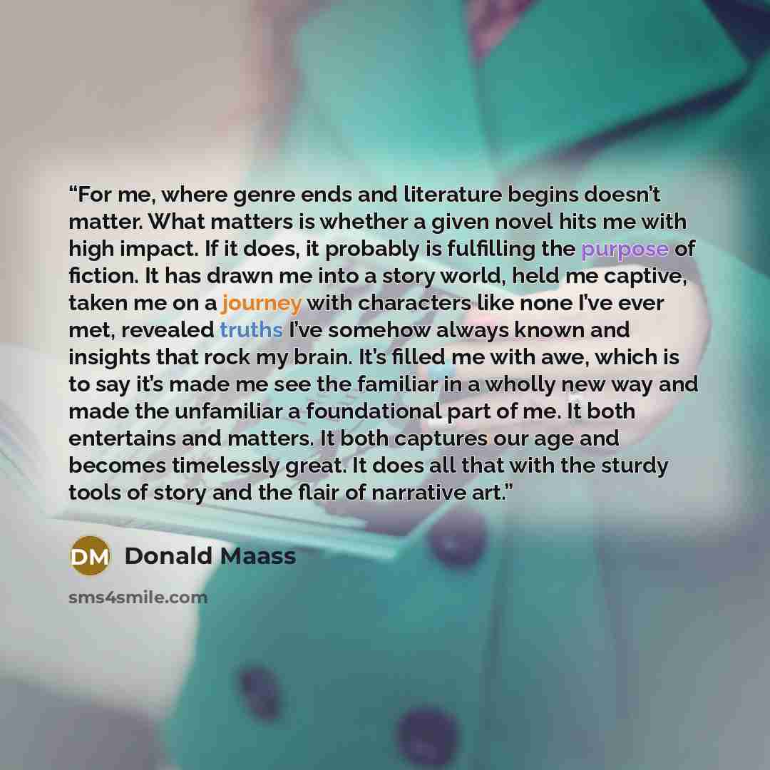“For me, where genre ends and literature begins doesn’t matter. What matters is whether a given novel hits me with high impact. If it does, it probably is fulfilling the purpose of fiction. It has drawn me into a story world, held me captive, taken me on a journey with characters like none I’ve…” quote by Donald Maass
