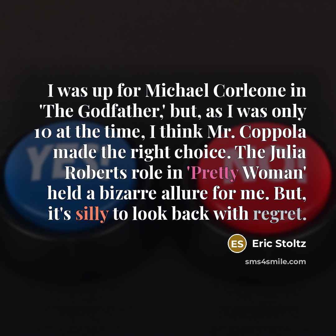 “I was up for Michael Corleone in 'The Godfather,' but, as I was only 10 at the time, I think Mr. Coppola made the right choice. The Julia Roberts role in 'Pretty Woman' held a bizarre allure for me. But, it's silly to look back with regret.” quote by Eric Stoltz