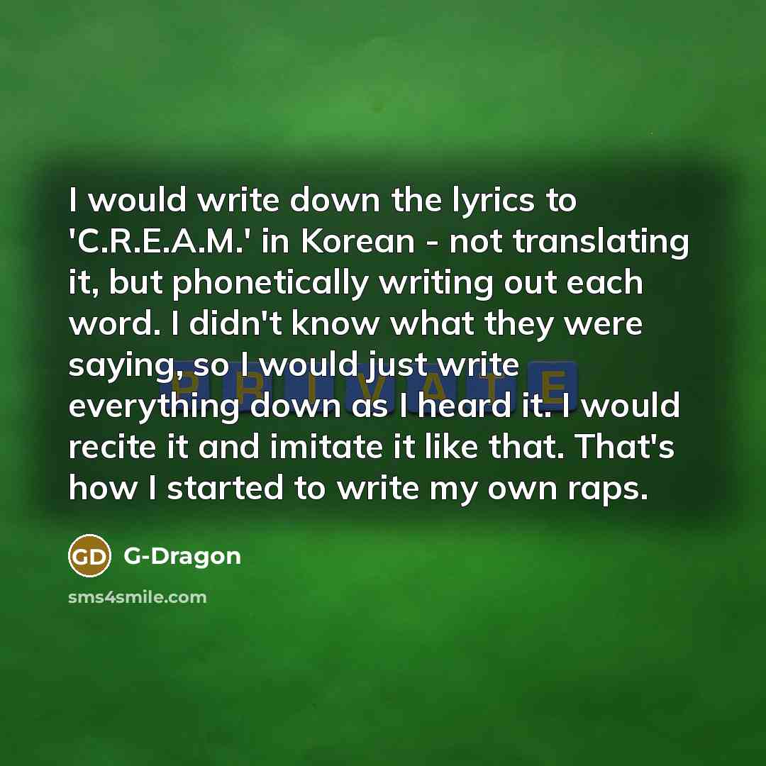 “I would write down the lyrics to 'C.R.E.A.M.' in Korean - not translating it, but phonetically writing out each word. I didn't know what they were saying, so I would just write everything down as I heard it. I would recite it and imitate it like that. That's how I started to write my own raps.” quote by G-Dragon