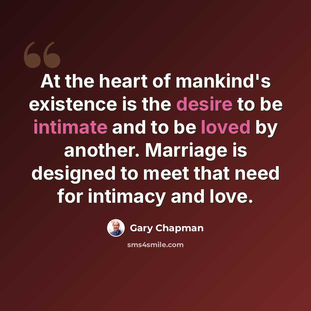 “At the heart of mankind's existence is the desire to be intimate and to be loved by another. Marriage is designed to meet that need for intimacy and love.” quote by Gary Chapman