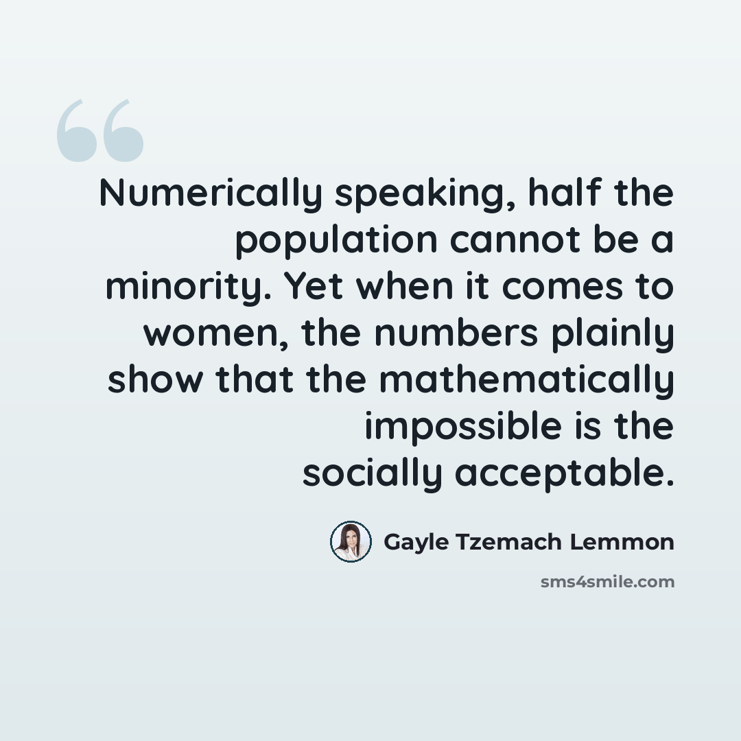 “Numerically speaking, half the population cannot be a minority. Yet when it comes to women, the numbers plainly show that the mathematically impossible is the socially acceptable.” quote by Gayle Tzemach Lemmon