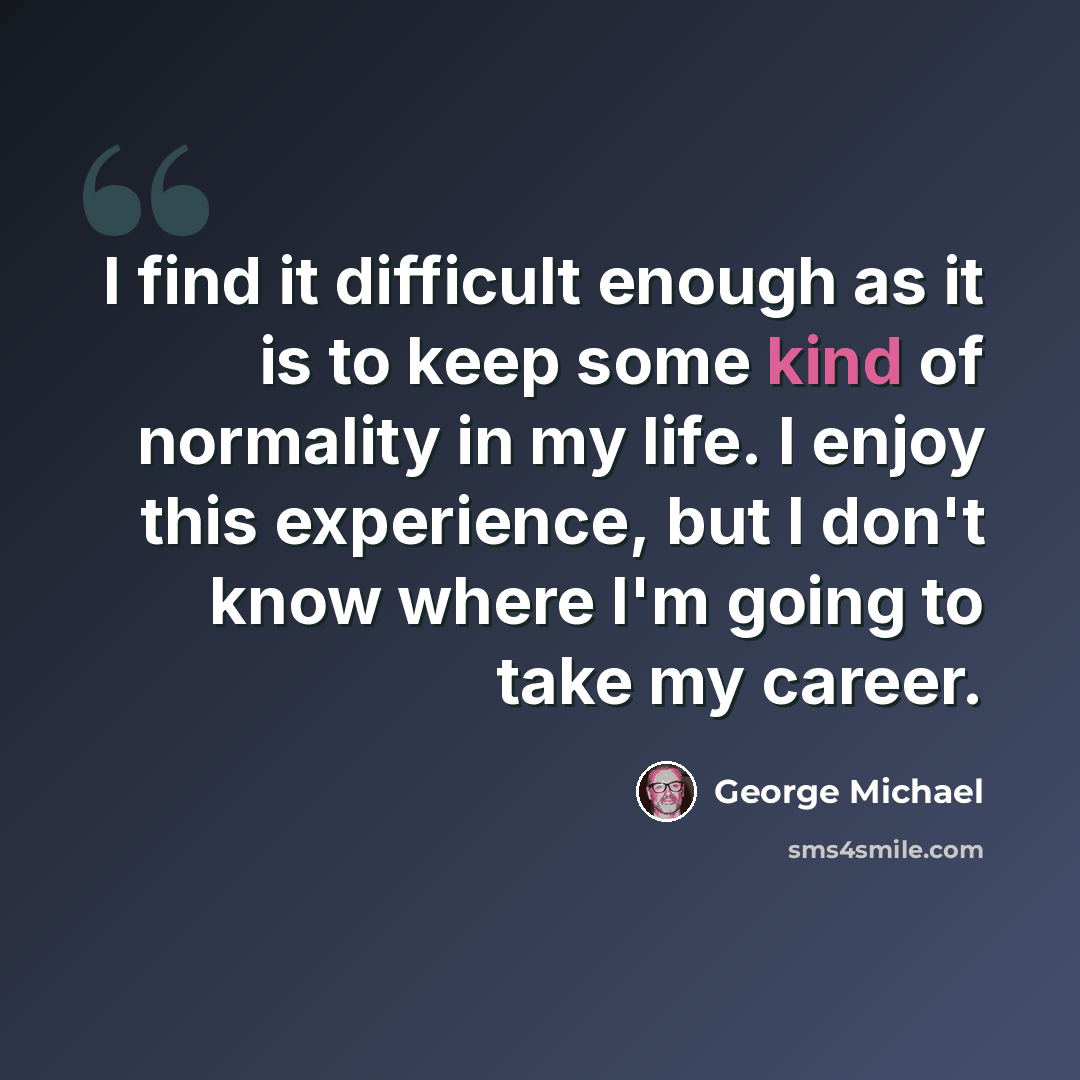 “I find it difficult enough as it is to keep some kind of normality in my life. I enjoy this experience, but I don't know where I'm going to take my career.” quote by George Michael