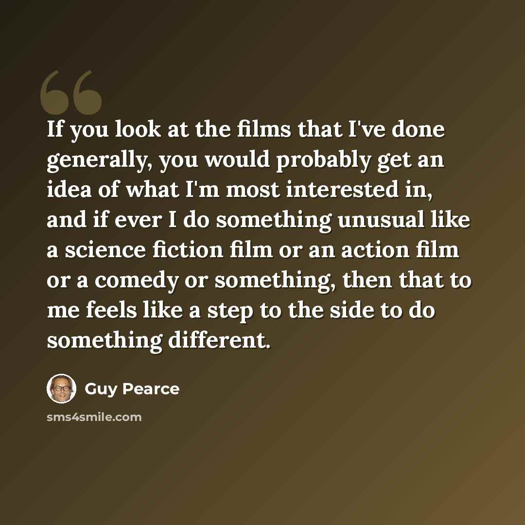 “If you look at the films that I've done generally, you would probably get an idea of what I'm most interested in, and if ever I do something unusual like a science fiction film or an action film or a comedy or something, then that to me feels like a step to the side to do something different.” quote by Guy Pearce