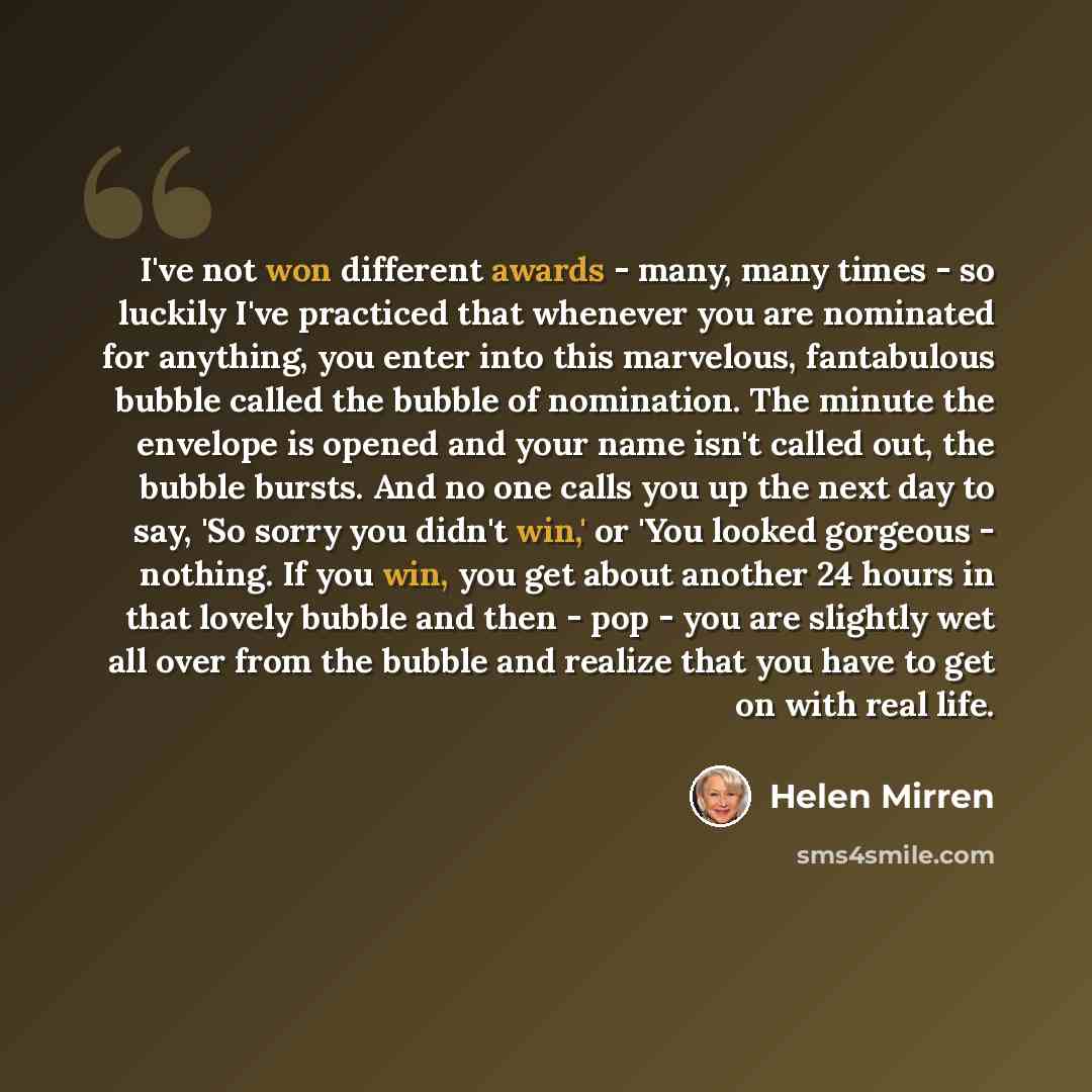 “I've not won different awards - many, many times - so luckily I've practiced that whenever you are nominated for anything, you enter into this marvelous, fantabulous bubble called the bubble of nomination. The minute the envelope is opened and your name isn't called out, the bubble bursts. And no…” quote by Helen Mirren