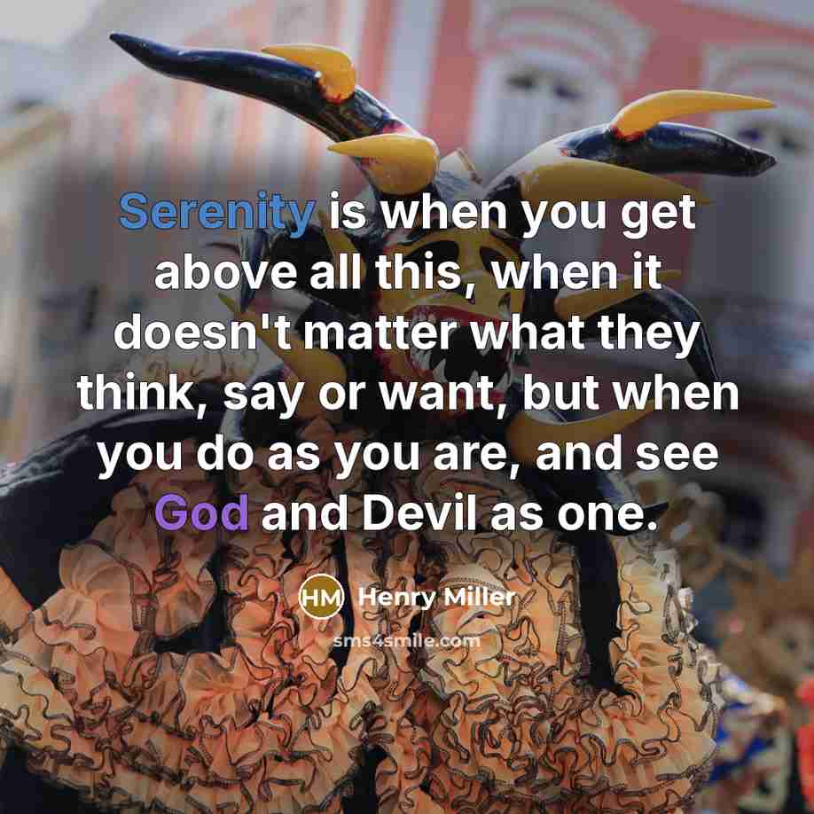“Serenity is when you get above all this, when it doesn't matter what they think, say or want, but when you do as you are, and see God and Devil as one.” quote by Henry Miller