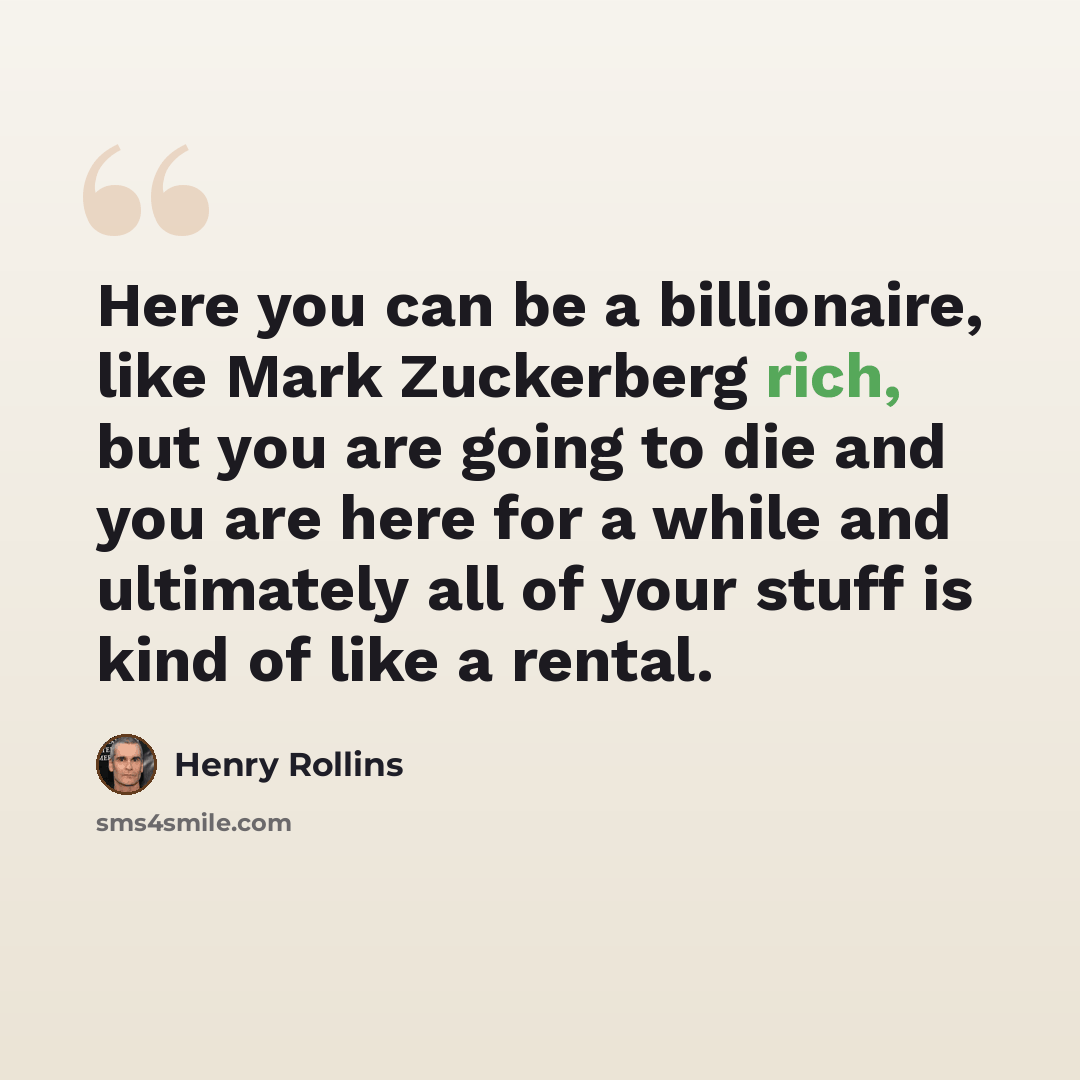 “Here you can be a billionaire, like Mark Zuckerberg rich, but you are going to die and you are here for a while and ultimately all of your stuff is kind of like a rental.” quote by Henry Rollins