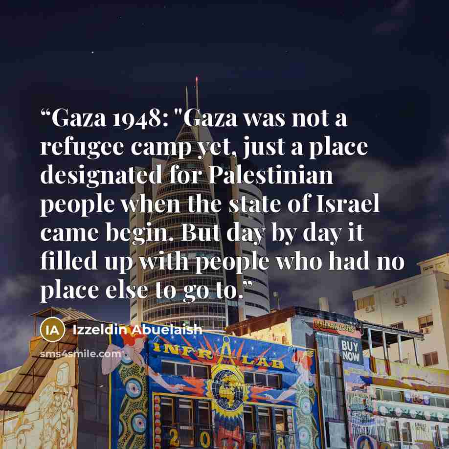 “Gaza 1948: "Gaza was not a refugee camp yet, just a place designated for Palestinian people when the state of Israel came begin. But day by day it filled up with people who had no place else to go to.” quote by Izzeldin Abuelaish