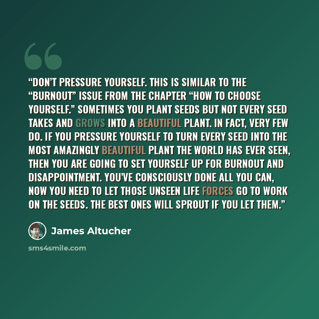 “Don’t pressure yourself. This is similar to the “burnout” issue from the chapter “How to Choose Yourself.” Sometimes you plant seeds but not every seed takes and grows into a beautiful plant. In fact, very few do. If you pressure yourself to turn every seed into the most amazingly beautiful plant…” quote by James Altucher