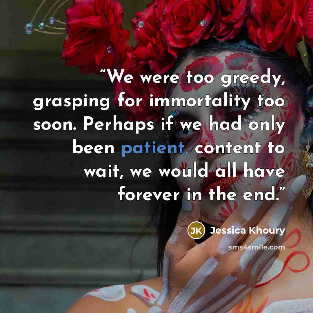 “We were too greedy, grasping for immortality too soon. Perhaps if we had only been patient, content to wait, we would all have forever in the end.” quote by Jessica Khoury