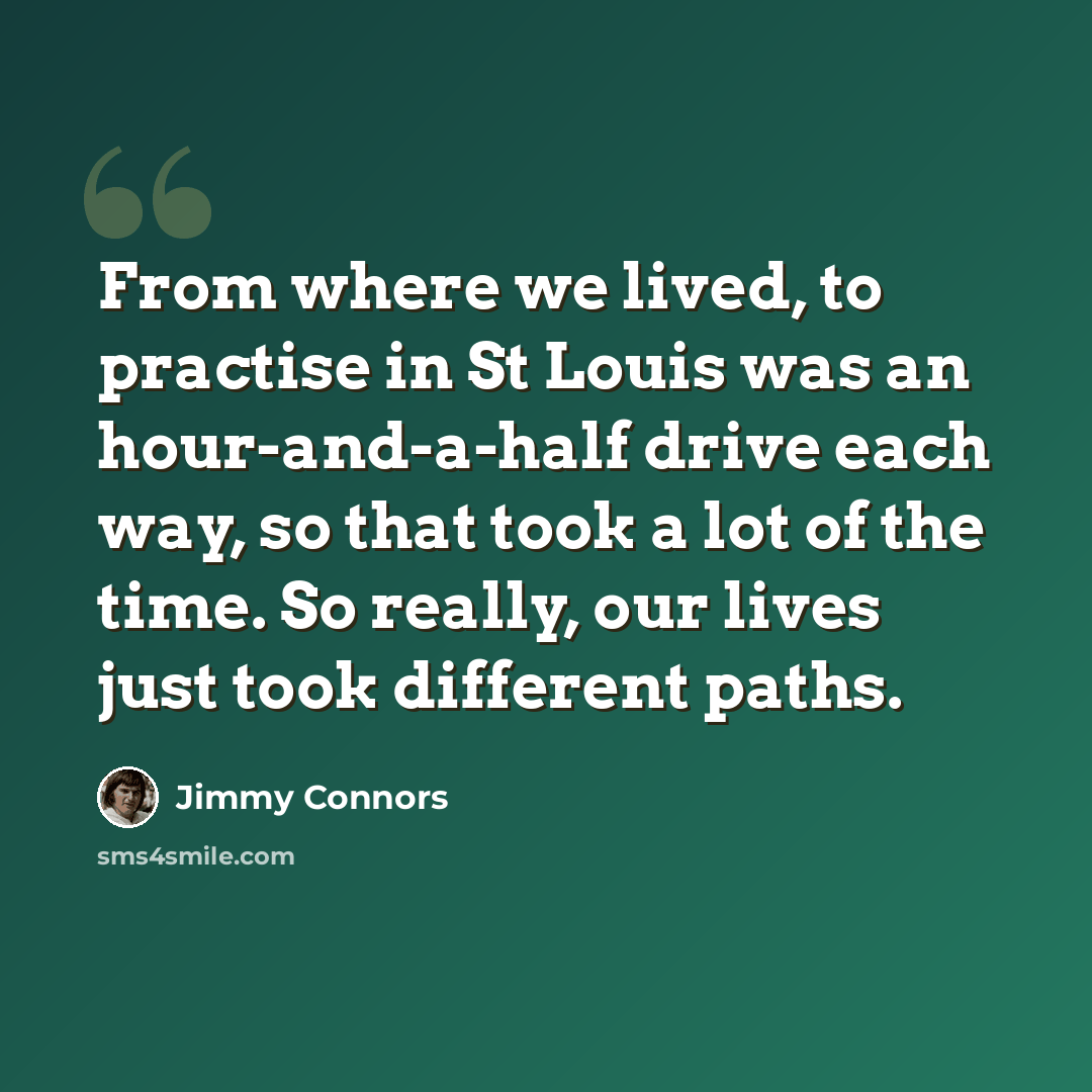 “From where we lived, to practise in St Louis was an hour-and-a-half drive each way, so that took a lot of the time. So really, our lives just took different paths.” quote by Jimmy Connors