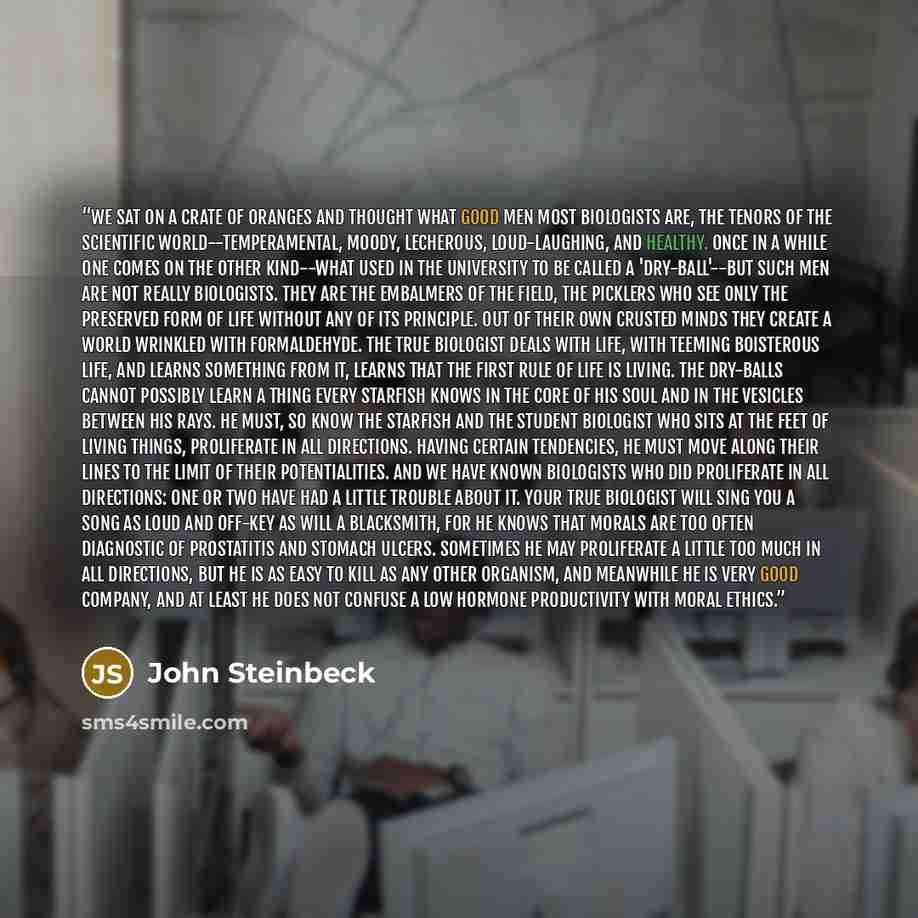 “We sat on a crate of oranges and thought what good men most biologists are, the tenors of the scientific world--temperamental, moody, lecherous, loud-laughing, and healthy. Once in a while one comes on the other kind--what used in the university to be called a 'dry-ball'--but such men are not…” quote by John Steinbeck