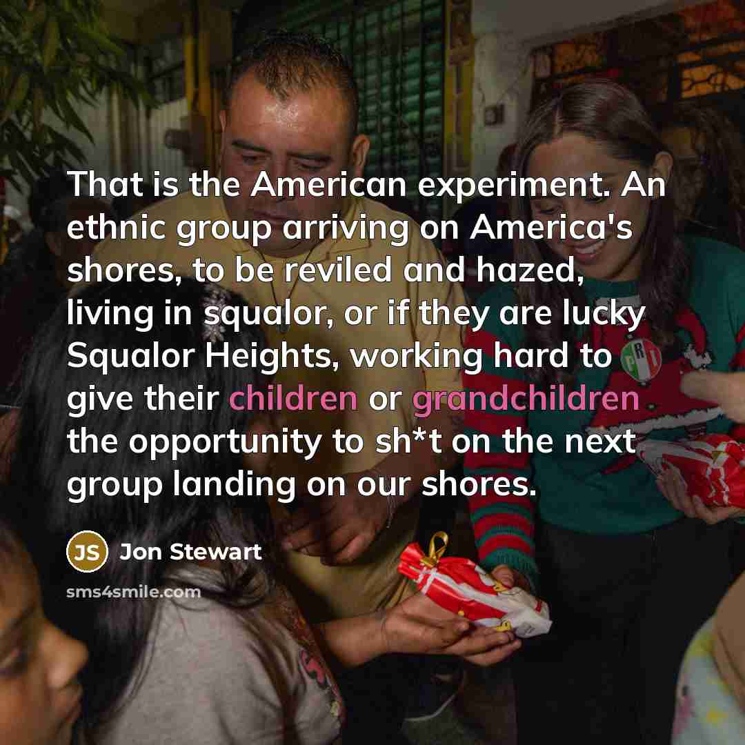“That is the American experiment. An ethnic group arriving on America's shores, to be reviled and hazed, living in squalor, or if they are lucky Squalor Heights, working hard to give their children or grandchildren the opportunity to sh*t on the next group landing on our shores.” quote by Jon Stewart