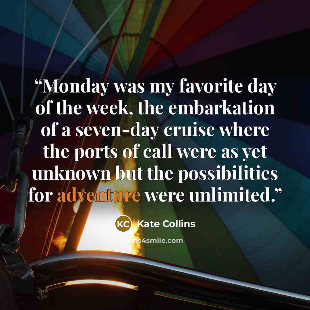 “Monday was my favorite day of the week, the embarkation of a seven-day cruise where the ports of call were as yet unknown but the possibilities for adventure were unlimited.” quote by Kate Collins