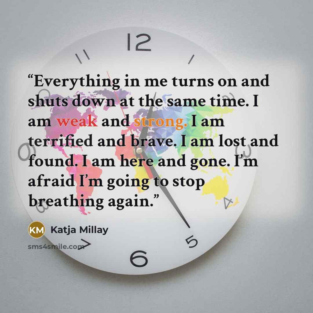 “Everything in me turns on and shuts down at the same time. I am weak and strong. I am terrified and brave. I am lost and found. I am here and gone. I’m afraid I’m going to stop breathing again.” quote by Katja Millay