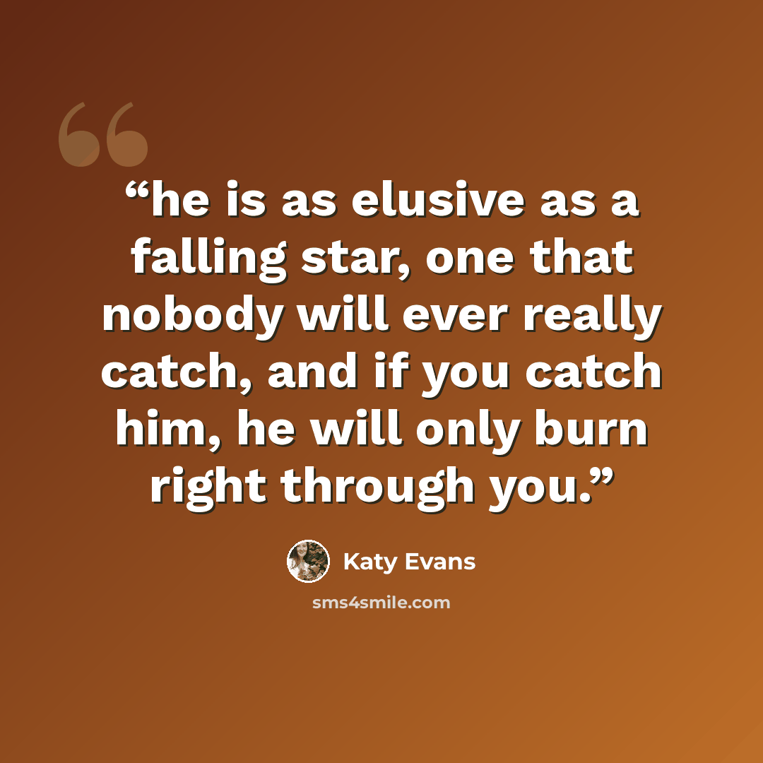 “he is as elusive as a falling star, one that nobody will ever really catch, and if you catch him, he will only burn right through you.” quote by Katy Evans