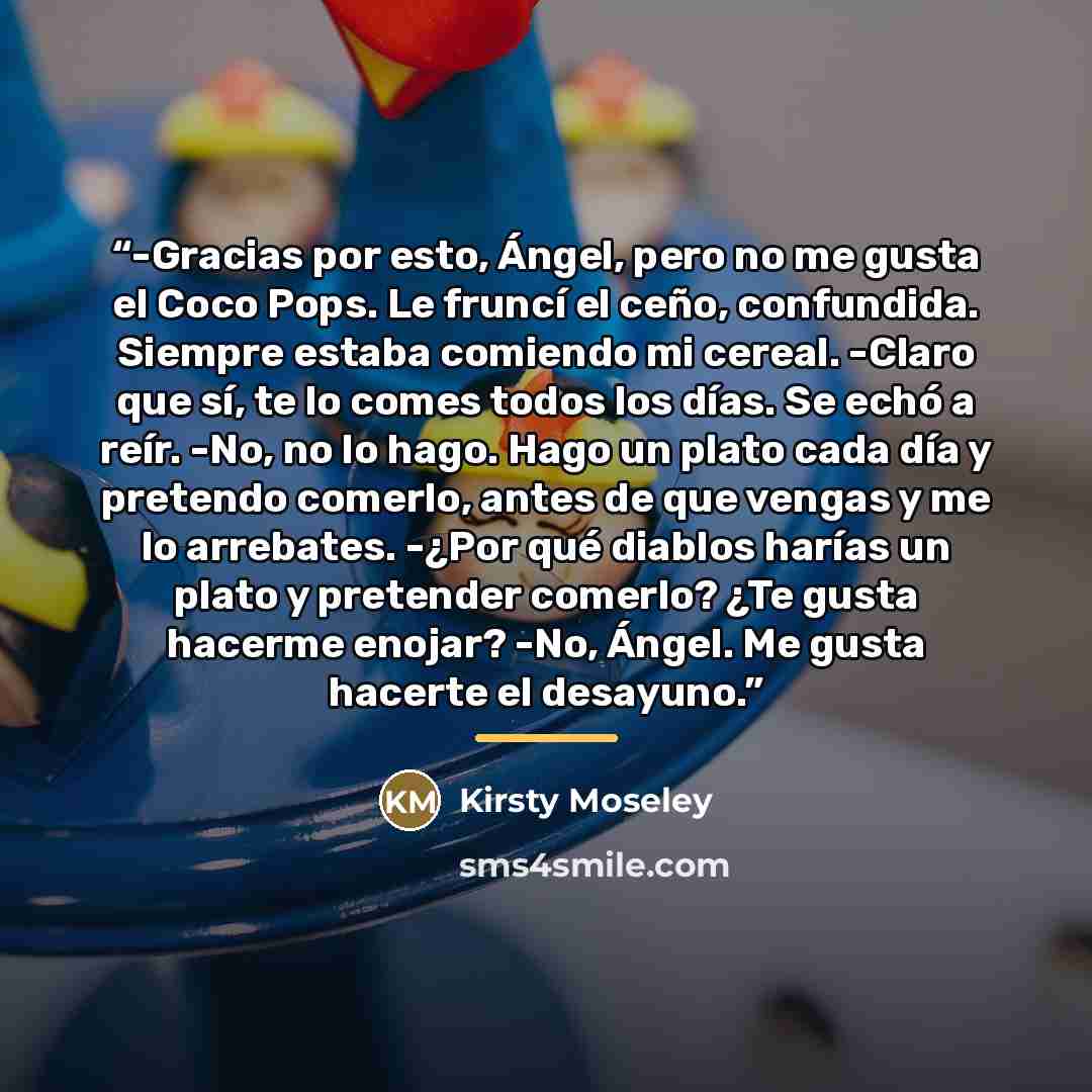 “-Gracias por esto, Ángel, pero no me gusta el Coco Pops. Le fruncí el ceño, confundida. Siempre estaba comiendo mi cereal. -Claro que sí, te lo comes todos los días. Se echó a reír. -No, no lo hago. Hago un plato cada día y pretendo comerlo, antes de que vengas y me lo arrebates. -¿Por qué diablos…” quote by Kirsty Moseley