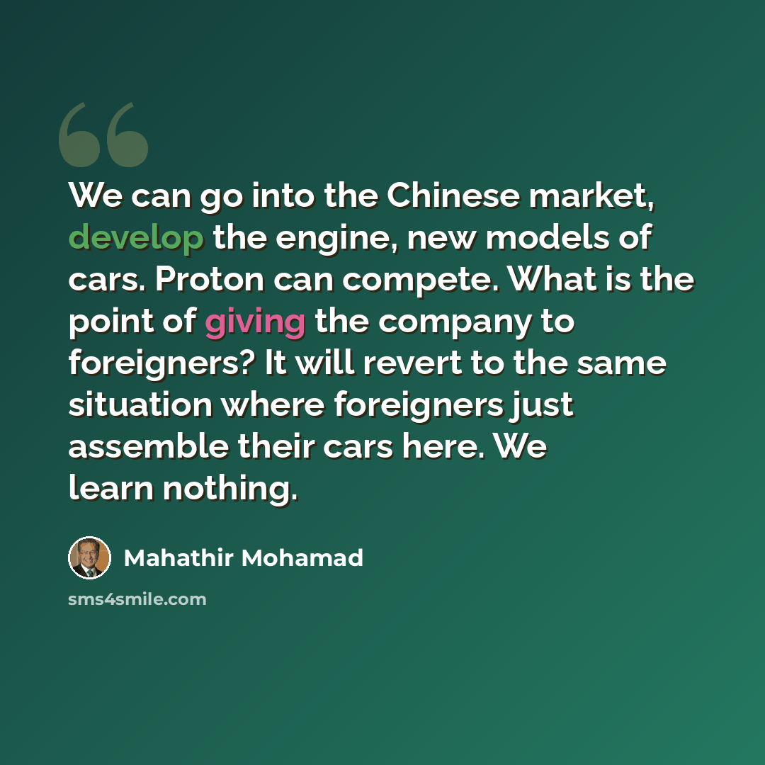 “We can go into the Chinese market, develop the engine, new models of cars. Proton can compete. What is the point of giving the company to foreigners? It will revert to the same situation where foreigners just assemble their cars here. We learn nothing.” quote by Mahathir Mohamad