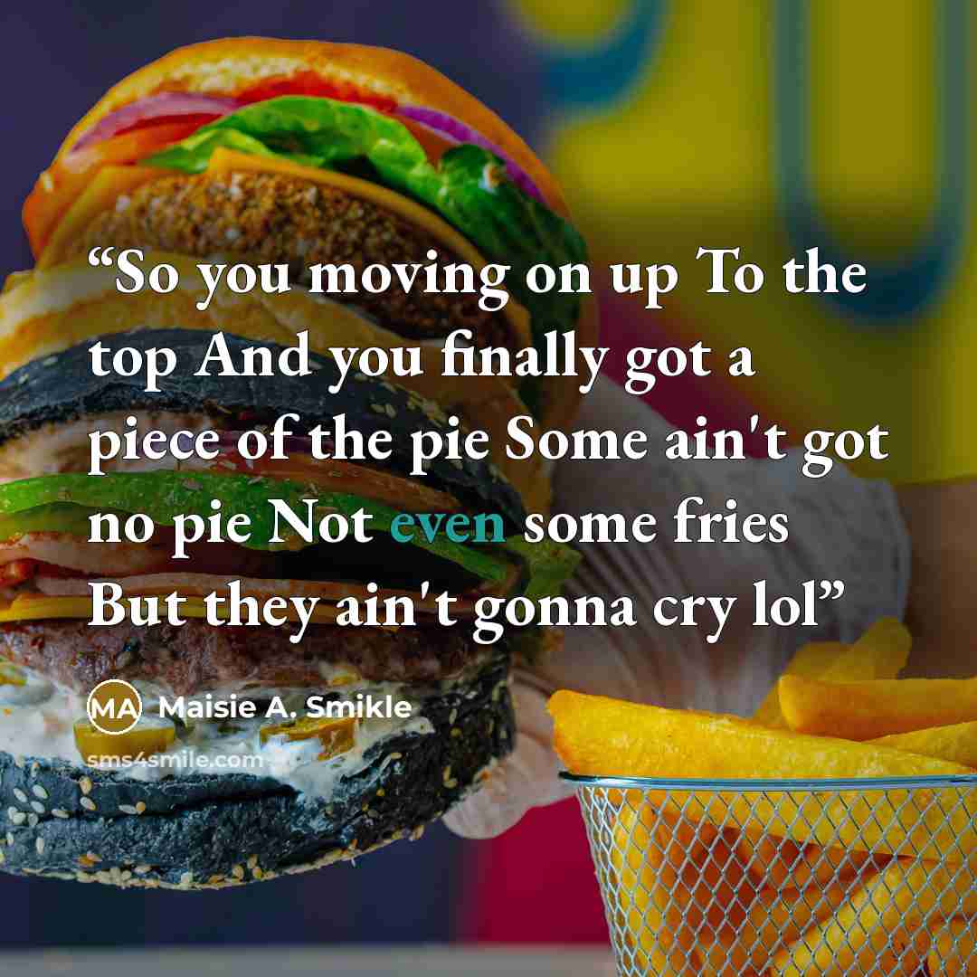 “So you moving on up To the top And you finally got a piece of the pie Some ain't got no pie Not even some fries But they ain't gonna cry lol” quote by Maisie A. Smikle