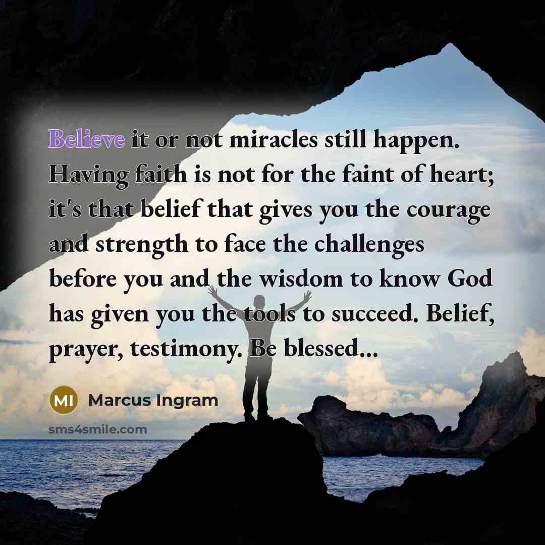 “Believe it or not miracles still happen. Having faith is not for the faint of heart; it's that belief that gives you the courage and strength to face the challenges before you and the wisdom to know God has given you the tools to succeed. Belief, prayer, testimony. Be blessed...” quote by Marcus Ingram