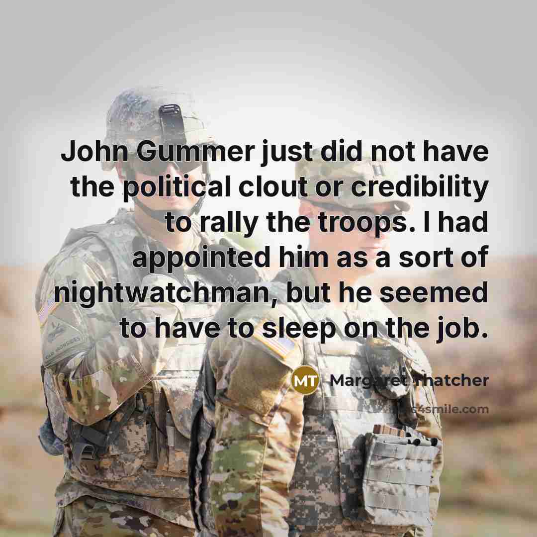 “John Gummer just did not have the political clout or credibility to rally the troops. I had appointed him as a sort of nightwatchman, but he seemed to have to sleep on the job.” quote by Margaret Thatcher