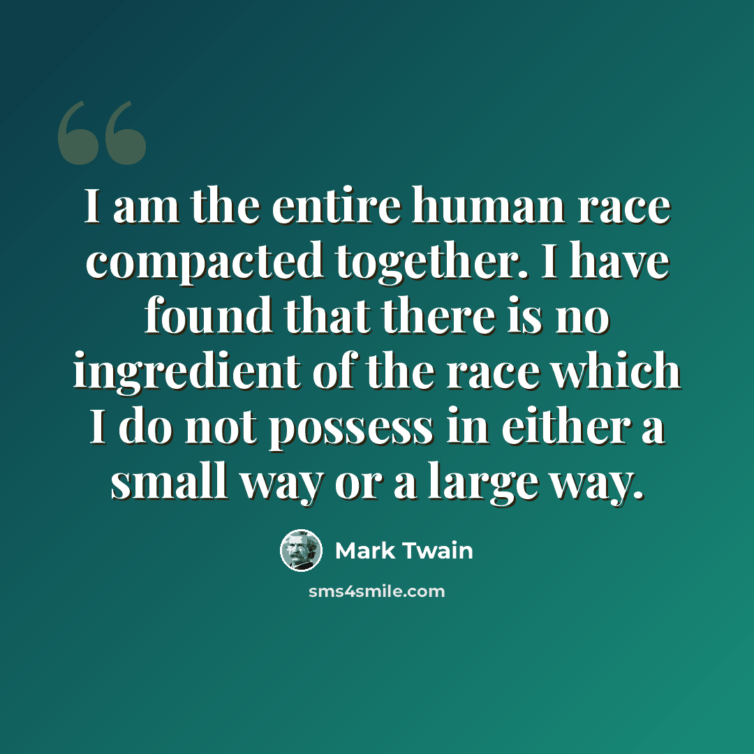 “I am the entire human race compacted together. I have found that there is no ingredient of the race which I do not possess in either a small way or a large way.” quote by Mark Twain