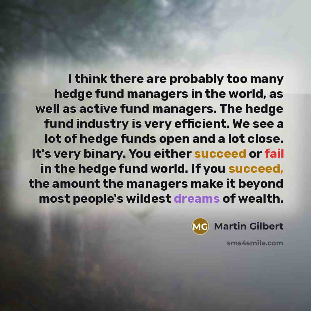“I think there are probably too many hedge fund managers in the world, as well as active fund managers. The hedge fund industry is very efficient. We see a lot of hedge funds open and a lot close. It's very binary. You either succeed or fail in the hedge fund world. If you succeed, the amount the…” quote by Martin Gilbert