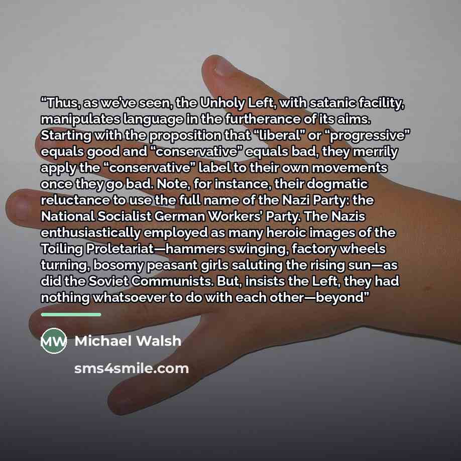 “Thus, as we’ve seen, the Unholy Left, with satanic facility, manipulates language in the furtherance of its aims. Starting with the proposition that “liberal” or “progressive” equals good and “conservative” equals bad, they merrily apply the “conservative” label to their own movements once they go…” quote by Michael Walsh